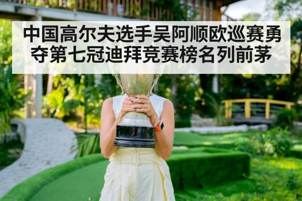 中国高尔夫选手吴阿顺欧巡赛勇夺第七冠迪拜竞赛榜名列前茅